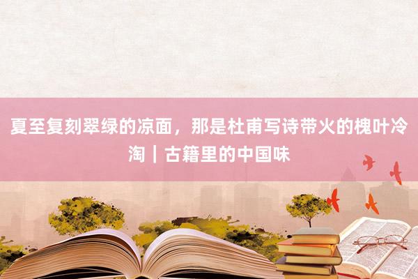 夏至复刻翠绿的凉面，那是杜甫写诗带火的槐叶冷淘｜古籍里的中国味