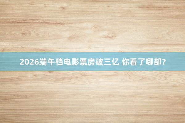 2026端午档电影票房破三亿 你看了哪部？