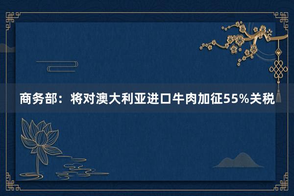 商务部：将对澳大利亚进口牛肉加征55%关税