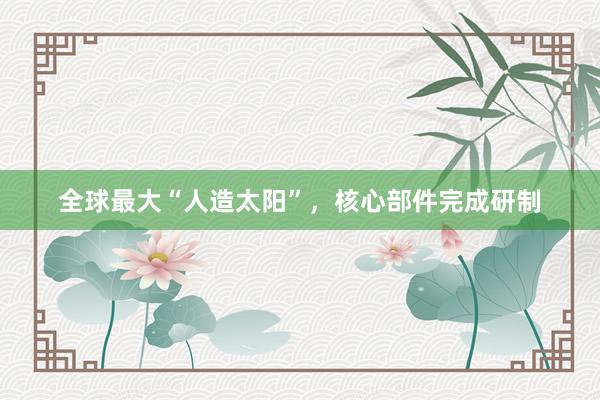 全球最大“人造太阳”，核心部件完成研制