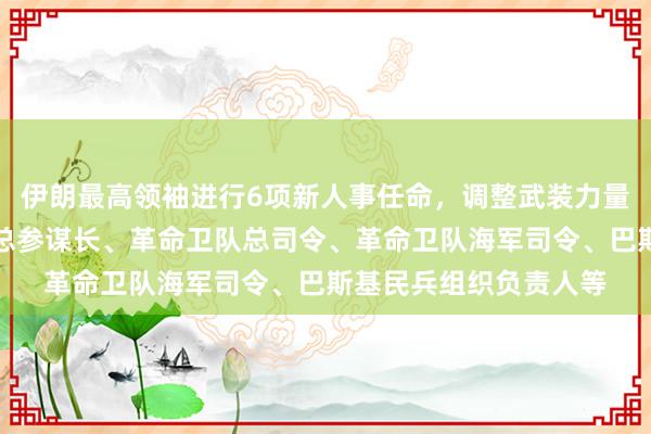 伊朗最高领袖进行6项新人事任命，调整武装力量领导层，涉武装部队总参谋长、革命卫队总司令、革命卫队海军司令、巴斯基民兵组织负责人等