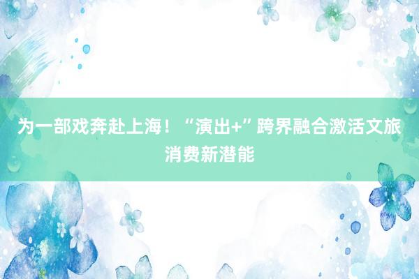 为一部戏奔赴上海！“演出+”跨界融合激活文旅消费新潜能