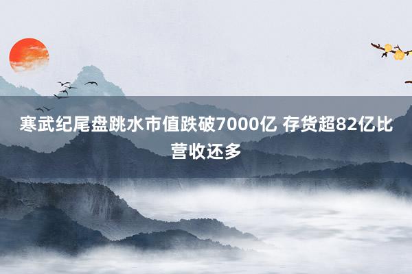 寒武纪尾盘跳水市值跌破7000亿 存货超82亿比营收还多