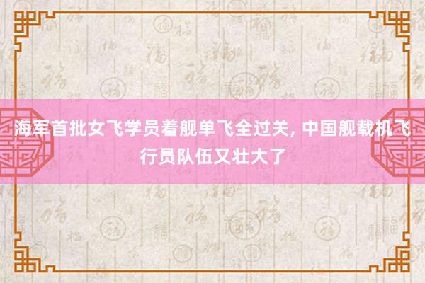 海军首批女飞学员着舰单飞全过关, 中国舰载机飞行员队伍又壮大了