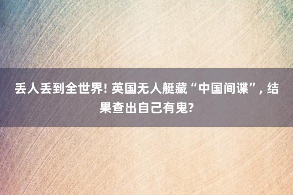 丢人丢到全世界! 英国无人艇藏“中国间谍”, 结果查出自己有鬼?