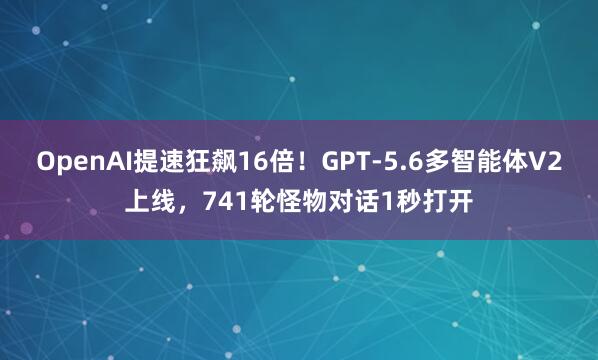 OpenAI提速狂飙16倍！GPT-5.6多智能体V2上线，741轮怪物对话1秒打开