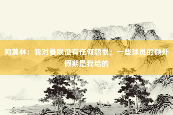 阿莫林：我对曼联没有任何怨恨；一些球员的额外假期是我给的