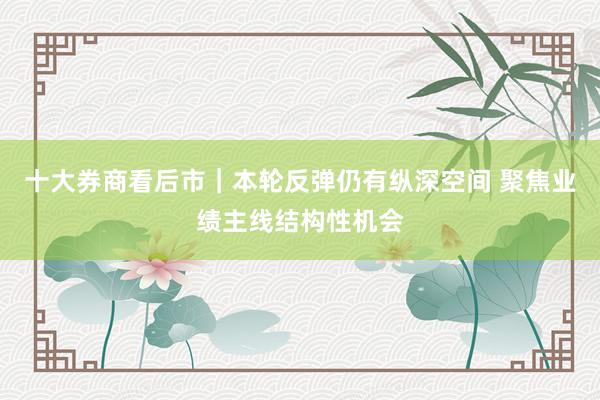 十大券商看后市｜本轮反弹仍有纵深空间 聚焦业绩主线结构性机会