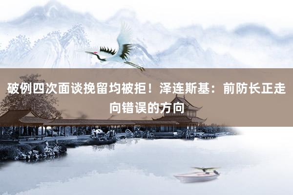 破例四次面谈挽留均被拒!泽连斯基:前防长正走向错误的方向