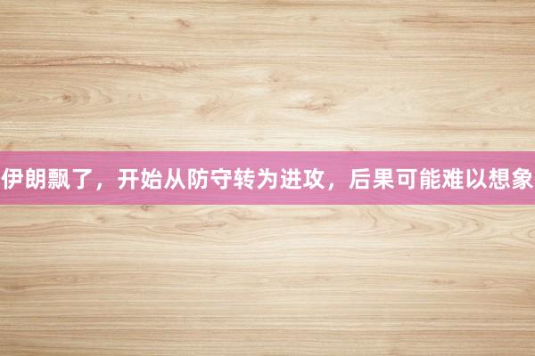 伊朗飘了，开始从防守转为进攻，后果可能难以想象