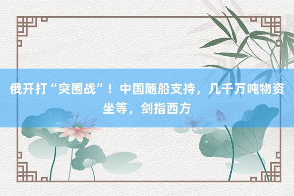 俄开打“突围战”！中国随船支持，几千万吨物资坐等，剑指西方