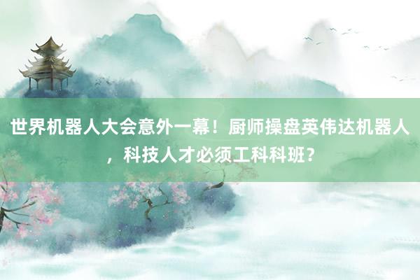 世界机器人大会意外一幕！厨师操盘英伟达机器人，科技人才必须工科科班？