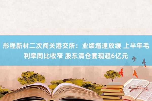 彤程新材二次闯关港交所：业绩增速放缓 上半年毛利率同比收窄 股东清仓套现超6亿元