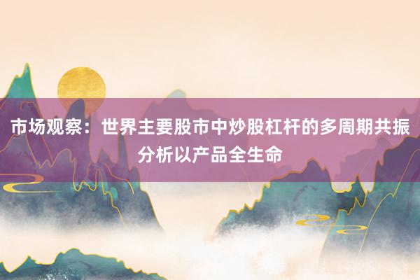市场观察：世界主要股市中炒股杠杆的多周期共振分析以产品全生命