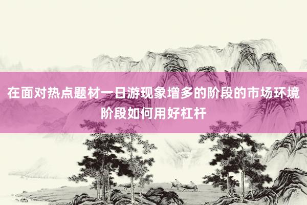 在面对热点题材一日游现象增多的阶段的市场环境阶段如何用好杠杆