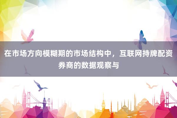 在市场方向模糊期的市场结构中，互联网持牌配资券商的数据观察与