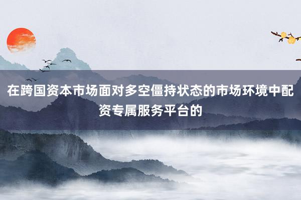 在跨国资本市场面对多空僵持状态的市场环境中配资专属服务平台的