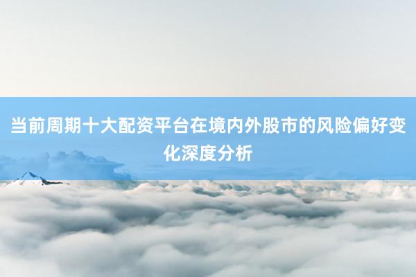 当前周期十大配资平台在境内外股市的风险偏好变化深度分析