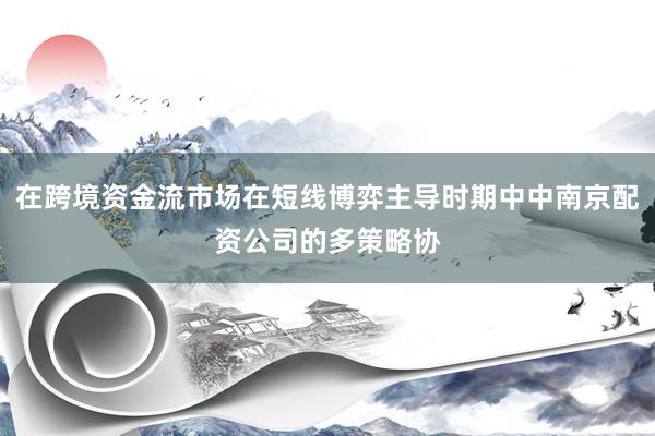 在跨境资金流市场在短线博弈主导时期中中南京配资公司的多策略协