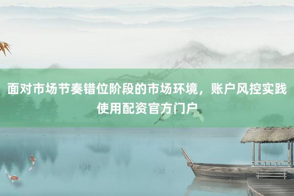 面对市场节奏错位阶段的市场环境，账户风控实践使用配资官方门户