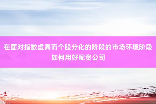 在面对指数虚高而个股分化的阶段的市场环境阶段如何用好配资公司