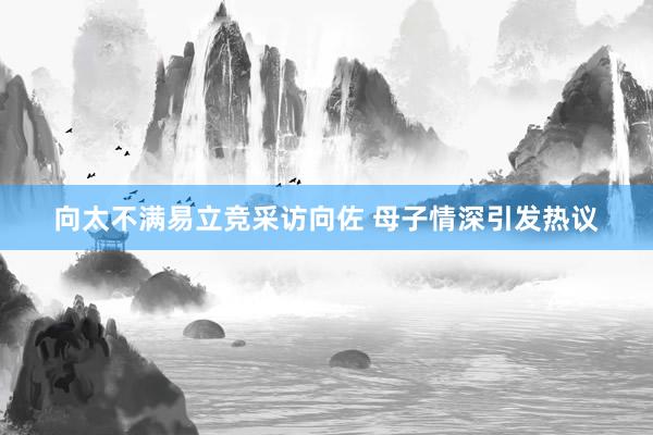 向太不满易立竞采访向佐 母子情深引发热议
