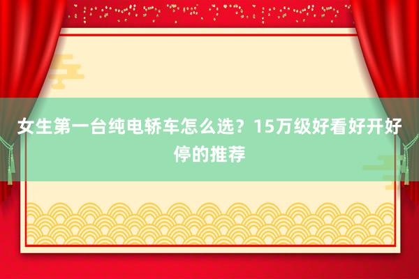 女生第一台纯电轿车怎么选？15万级好看好开好停的推荐