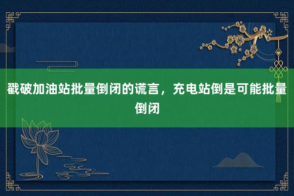 戳破加油站批量倒闭的谎言，充电站倒是可能批量倒闭
