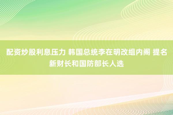 配资炒股利息压力 韩国总统李在明改组内阁 提名新财长和国防部长人选