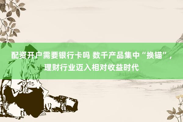配资开户需要银行卡吗 数千产品集中“换锚”，理财行业迈入相对收益时代