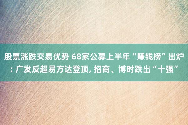 股票涨跌交易优势 68家公募上半年“赚钱榜”出炉: 广发反超易方达登顶, 招商、博时跌出“十强”