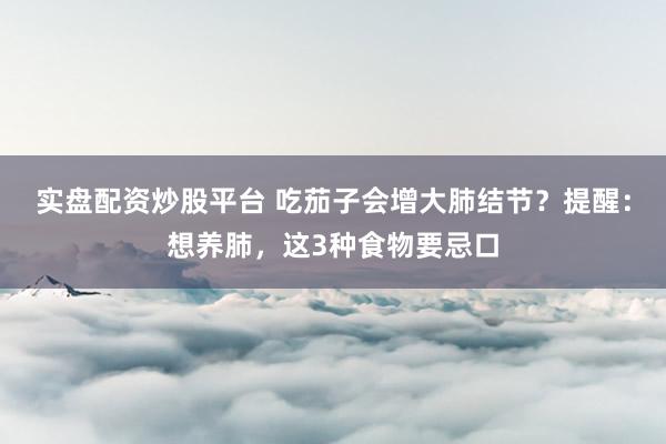 实盘配资炒股平台 吃茄子会增大肺结节？提醒：想养肺，这3种食物要忌口