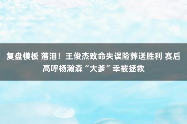 复盘模板 落泪！王俊杰致命失误险葬送胜利 赛后高呼杨瀚森“大爹”幸被拯救