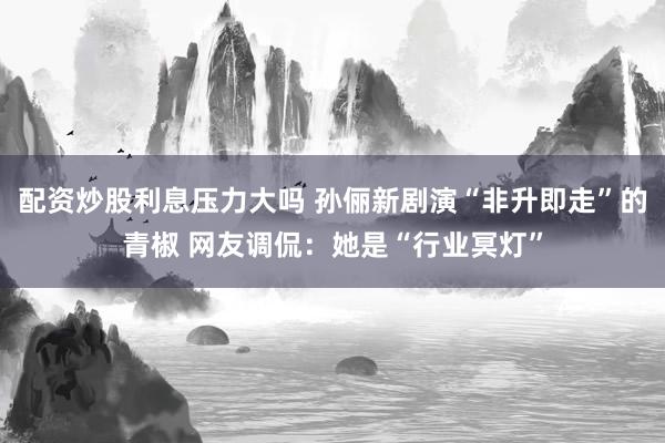 配资炒股利息压力大吗 孙俪新剧演“非升即走”的青椒 网友调侃：她是“行业冥灯”