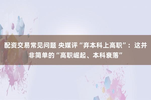 配资交易常见问题 央媒评“弃本科上高职”：这并非简单的“高职崛起、本科衰落”