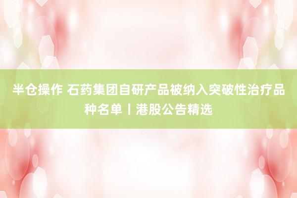 半仓操作 石药集团自研产品被纳入突破性治疗品种名单丨港股公告精选