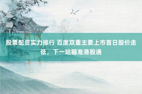 股票配资实力排行 百度双重主要上市首日股价走低，下一站瞄准港股通