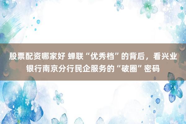 股票配资哪家好 蝉联“优秀档”的背后，看兴业银行南京分行民企服务的“破圈”密码