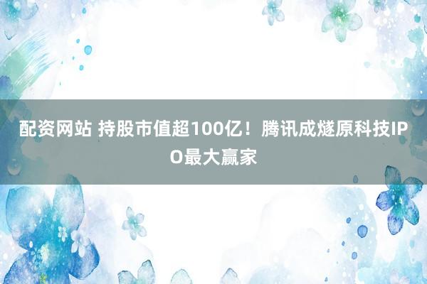 配资网站 持股市值超100亿！腾讯成燧原科技IPO最大赢家