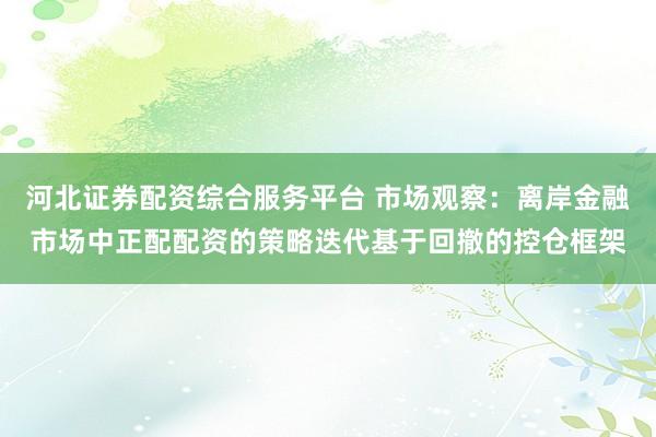 河北证券配资综合服务平台 市场观察：离岸金融市场中正配配资的策略迭代基于回撤的控仓框架