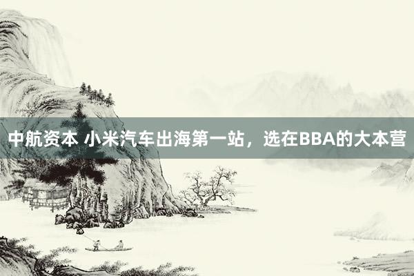 中航资本 小米汽车出海第一站，选在BBA的大本营