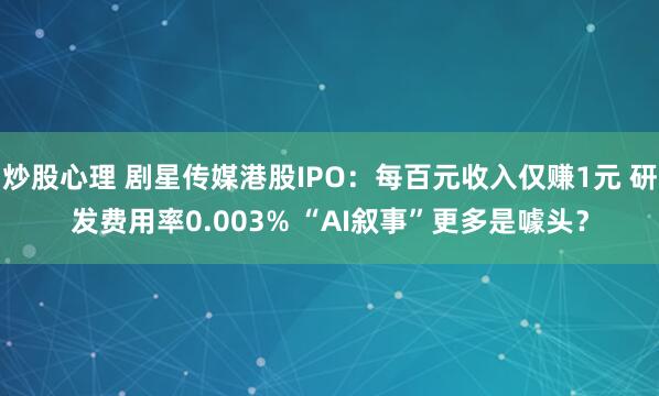 炒股心理 剧星传媒港股IPO：每百元收入仅赚1元 研发费用率0.003% “AI叙事”更多是噱头？