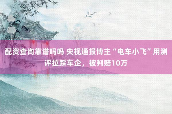 配资查询靠谱吗吗 央视通报博主“电车小飞”用测评拉踩车企，被判赔10万