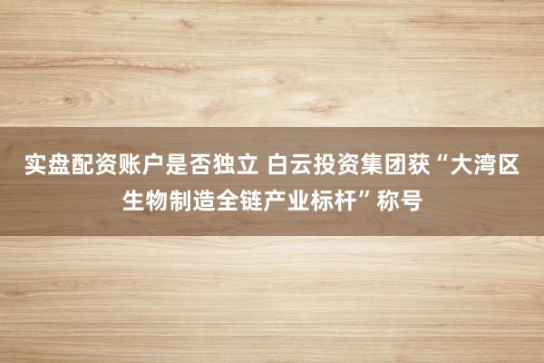 实盘配资账户是否独立 白云投资集团获“大湾区生物制造全链产业标杆”称号
