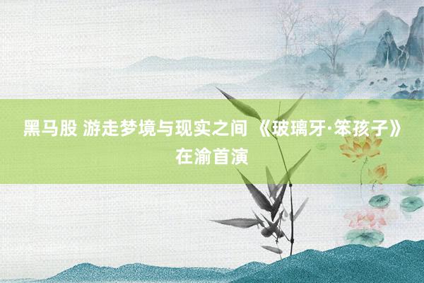 黑马股 游走梦境与现实之间 《玻璃牙·笨孩子》在渝首演