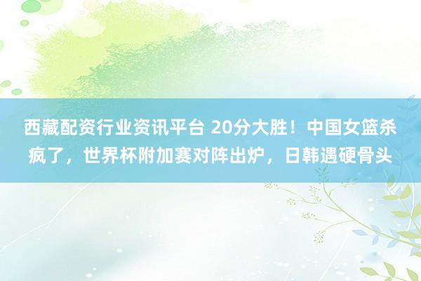 西藏配资行业资讯平台 20分大胜！中国女篮杀疯了，世界杯附加赛对阵出炉，日韩遇硬骨头