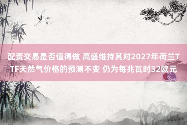 配资交易是否值得做 高盛维持其对2027年荷兰TTF天然气价格的预测不变 仍为每兆瓦时32欧元