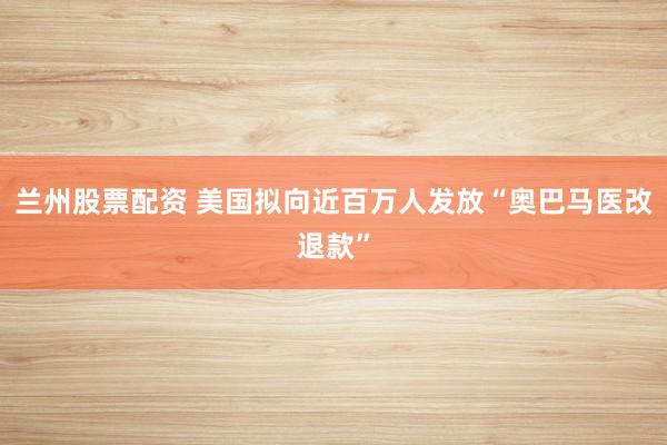 兰州股票配资 美国拟向近百万人发放“奥巴马医改退款”