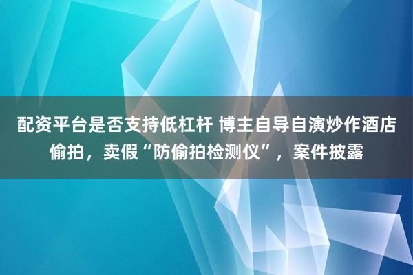 配资平台是否支持低杠杆 博主自导自演炒作酒店偷拍，卖假“防偷拍检测仪”，案件披露