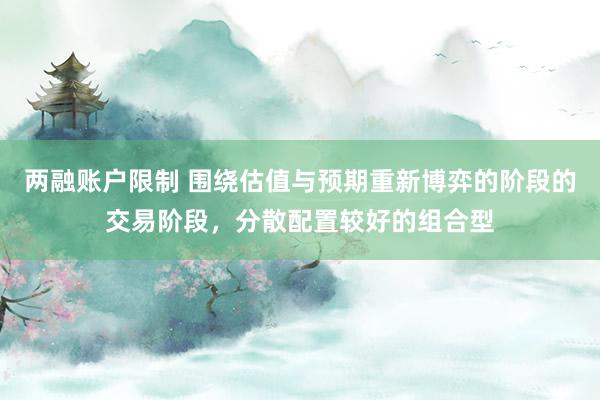 两融账户限制 围绕估值与预期重新博弈的阶段的交易阶段，分散配置较好的组合型